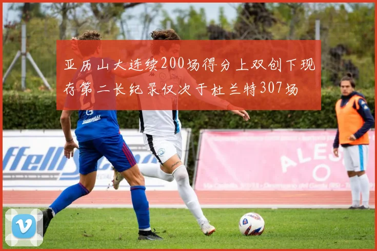 亚历山大连续200场得分上双创下现存第二长纪录仅次于杜兰特307场