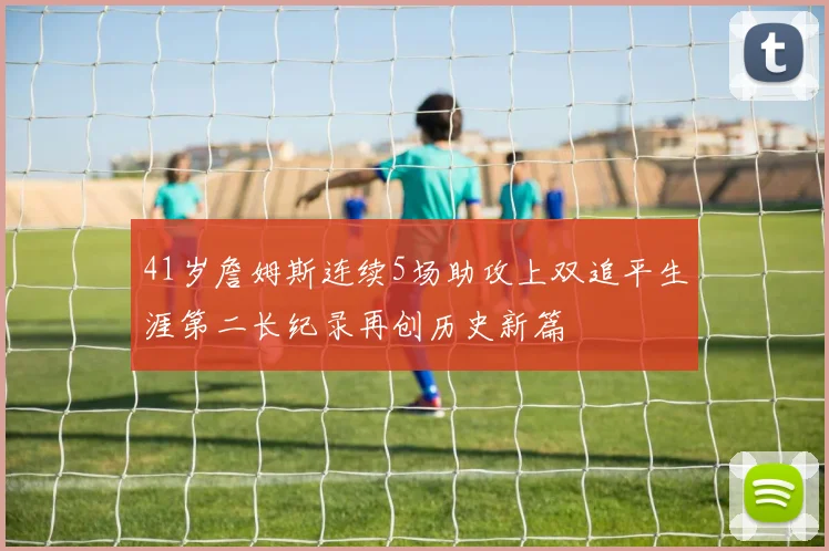 41岁詹姆斯连续5场助攻上双追平生涯第二长纪录再创历史新篇