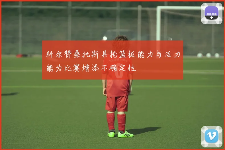 科尔赞桑托斯具抢篮板能力与活力能为比赛增添不确定性