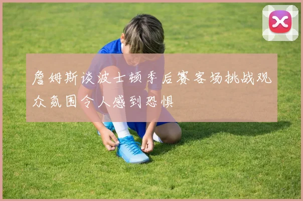 詹姆斯谈波士顿季后赛客场挑战观众氛围令人感到恐惧
