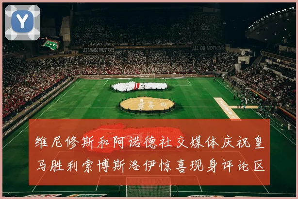 维尼修斯和阿诺德社交媒体庆祝皇马胜利索博斯洛伊惊喜现身评论区互动