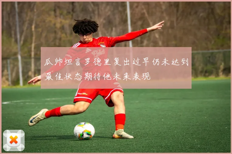 瓜帅坦言罗德里复出过早仍未达到最佳状态期待他未来表现
