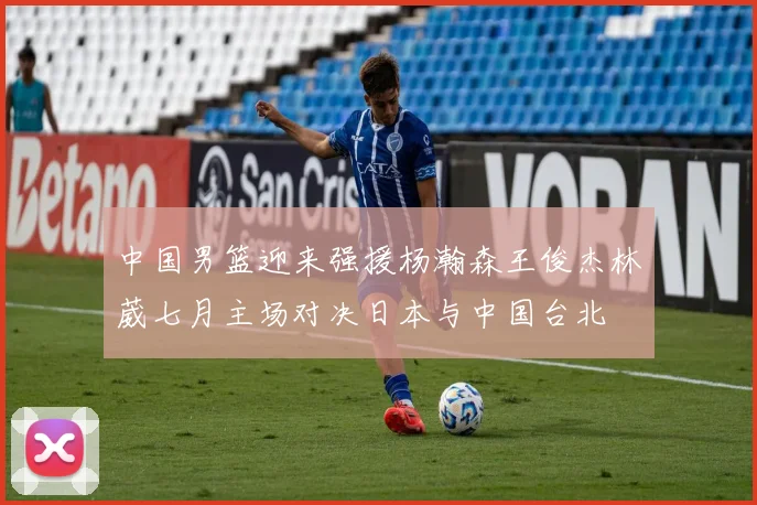 中国男篮迎来强援杨瀚森王俊杰林葳七月主场对决日本与中国台北
