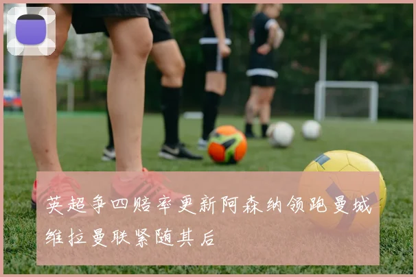 英超争四赔率更新阿森纳领跑曼城维拉曼联紧随其后