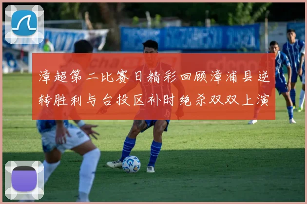 漳超第二比赛日精彩回顾漳浦县逆转胜利与台投区补时绝杀双双上演