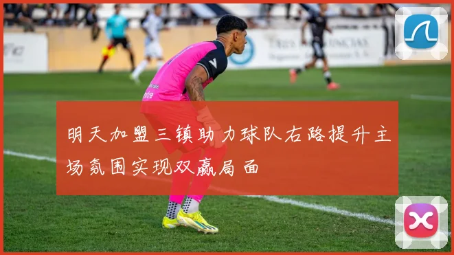 明天加盟三镇助力球队右路提升主场氛围实现双赢局面