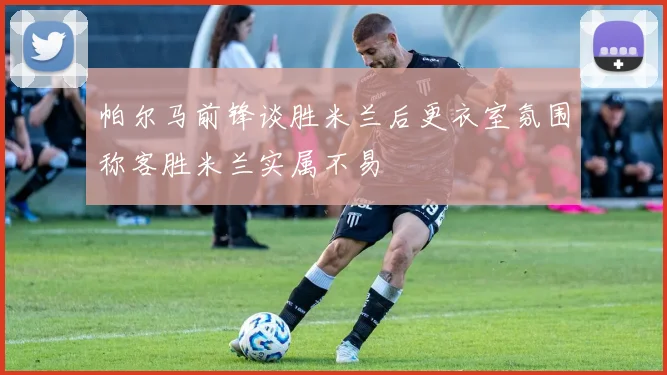 帕尔马前锋谈胜米兰后更衣室氛围称客胜米兰实属不易