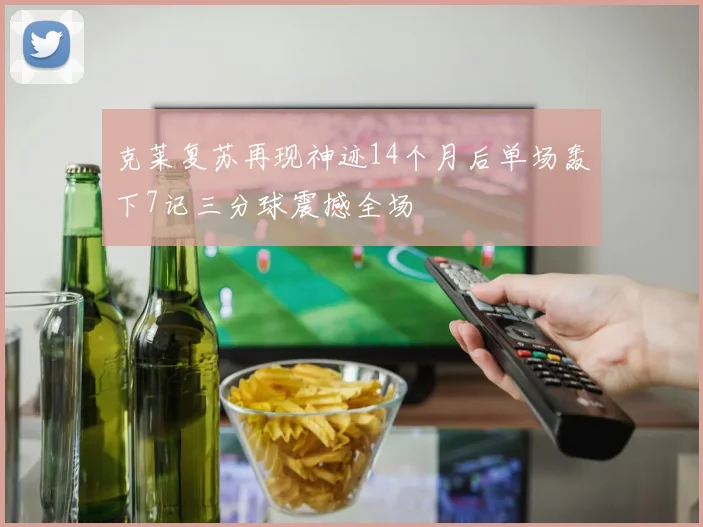 克莱复苏再现神迹14个月后单场轰下7记三分球震撼全场