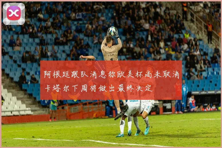 阿根廷跟队消息称欧美杯尚未取消卡塔尔下周将做出最终决定
