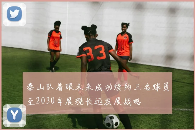 泰山队着眼未来成功续约三名球员至2030年展现长远发展战略