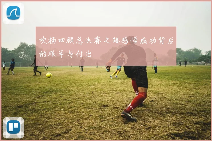 吹杨回顾总决赛之路感悟成功背后的艰辛与付出