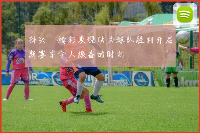 孙兴慜精彩表现助力球队胜利开启新赛季令人振奋的时刻