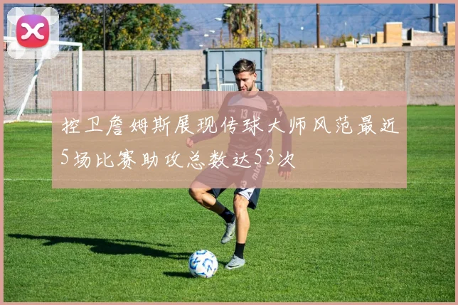 控卫詹姆斯展现传球大师风范最近5场比赛助攻总数达53次