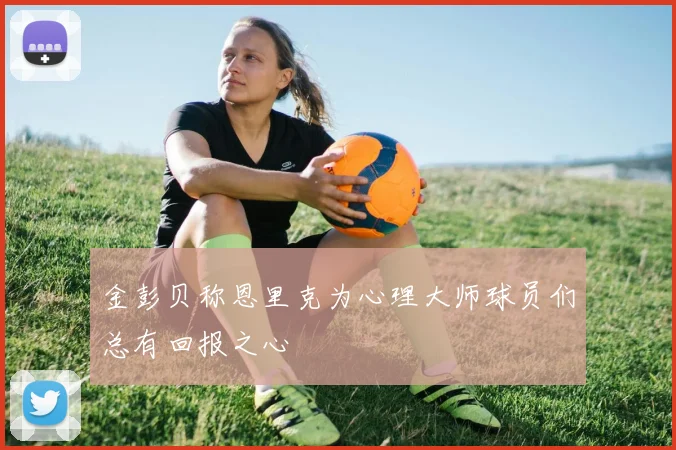 金彭贝称恩里克为心理大师球员们总有回报之心
