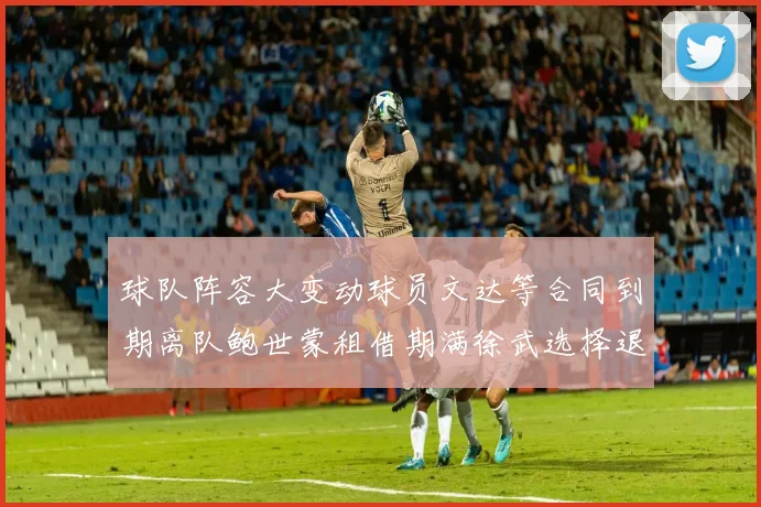 球队阵容大变动球员文达等合同到期离队鲍世蒙租借期满徐武选择退役