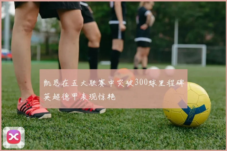 凯恩在五大联赛中突破300球里程碑英超德甲表现惊艳