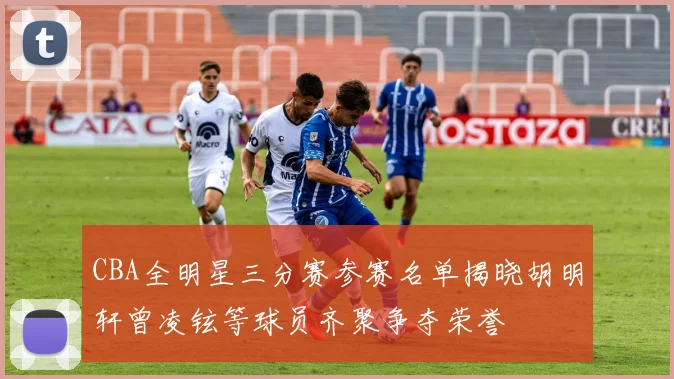 CBA全明星三分赛参赛名单揭晓胡明轩曾凌铉等球员齐聚争夺荣誉