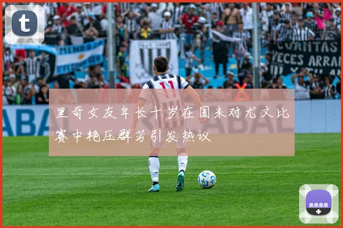 里奇女友年长十岁在国米对尤文比赛中艳压群芳引发热议