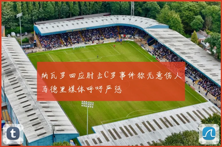 纳瓦罗回应肘击C罗事件称无意伤人马德里媒体呼吁严惩