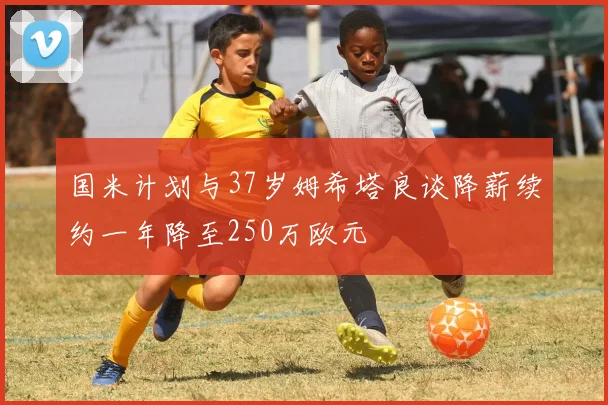 国米计划与37岁姆希塔良谈降薪续约一年降至250万欧元