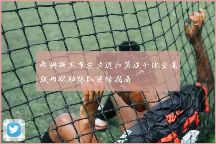 希姆斯末节发力连扣篮追平比分高效两双助球队逆转战局