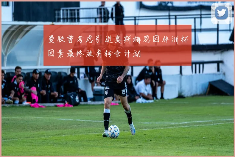 曼联曾考虑引进奥斯梅恩因非洲杯因素最终放弃转会计划