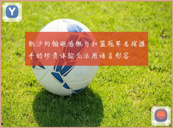 凯沙约翰逊感慨与扣篮冠军名宿握手的珍贵体验无法用语言形容