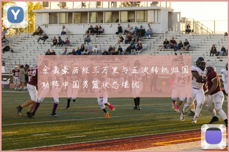 余嘉豪历经三万里与五次转机归国助阵中国男篮状态堪忧
