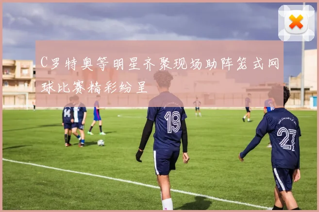 C罗特奥等明星齐聚现场助阵笼式网球比赛精彩纷呈