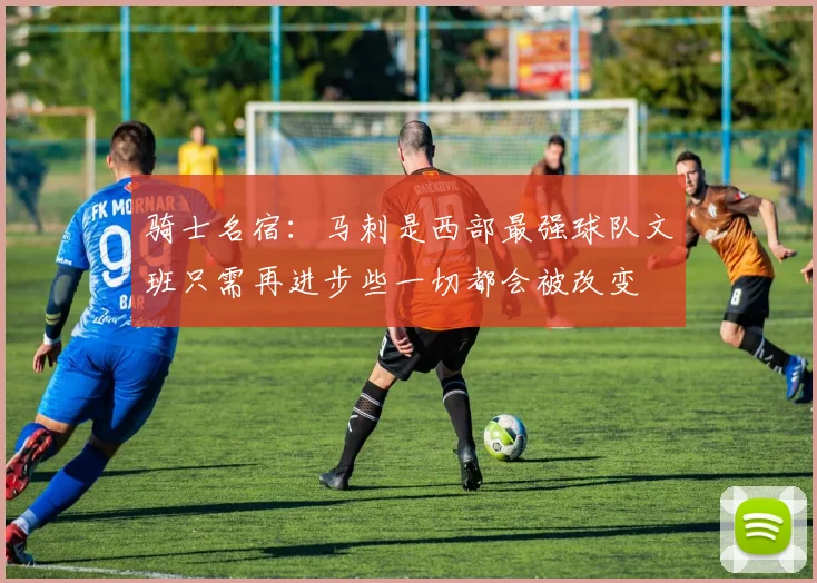 骑士名宿：马刺是西部最强球队文班只需再进步些一切都会被改变